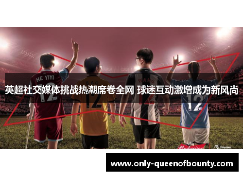 英超社交媒体挑战热潮席卷全网 球迷互动激增成为新风尚
