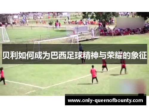 贝利如何成为巴西足球精神与荣耀的象征