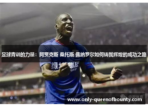 足球青训的力量：阿贾克斯 桑托斯 佩纳罗尔如何铸就辉煌的成功之路